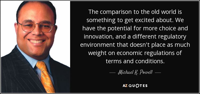 The comparison to the old world is something to get excited about. We have the potential for more choice and innovation, and a different regulatory environment that doesn't place as much weight on economic regulations of terms and conditions. - Michael K. Powell