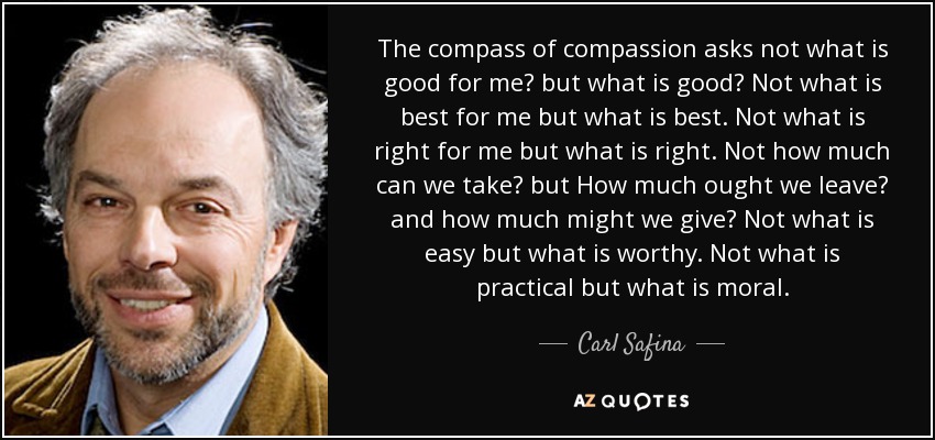 The compass of compassion asks not what is good for me? but what is good? Not what is best for me but what is best. Not what is right for me but what is right. Not how much can we take? but How much ought we leave? and how much might we give? Not what is easy but what is worthy. Not what is practical but what is moral. - Carl Safina