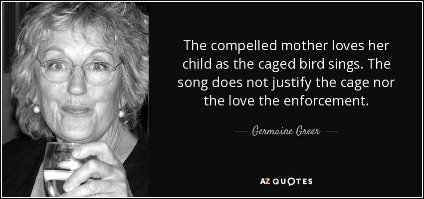 The compelled mother loves her child as the caged bird sings. The song does not justify the cage nor the love the enforcement. - Germaine Greer