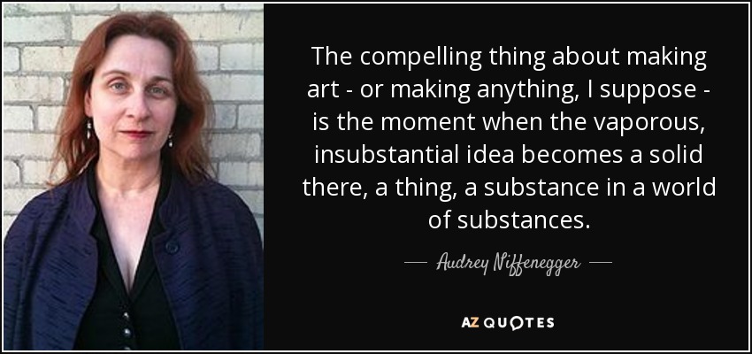 The compelling thing about making art - or making anything, I suppose - is the moment when the vaporous, insubstantial idea becomes a solid there, a thing, a substance in a world of substances. - Audrey Niffenegger