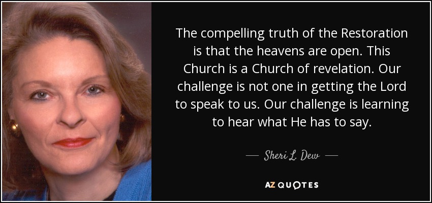 The compelling truth of the Restoration is that the heavens are open. This Church is a Church of revelation. Our challenge is not one in getting the Lord to speak to us. Our challenge is learning to hear what He has to say. - Sheri L. Dew