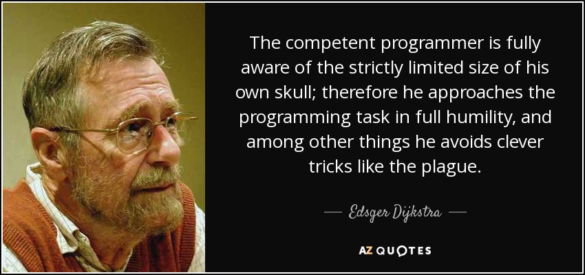 The competent programmer is fully aware of the strictly limited size of his own skull; therefore he approaches the programming task in full humility, and among other things he avoids clever tricks like the plague. - Edsger Dijkstra