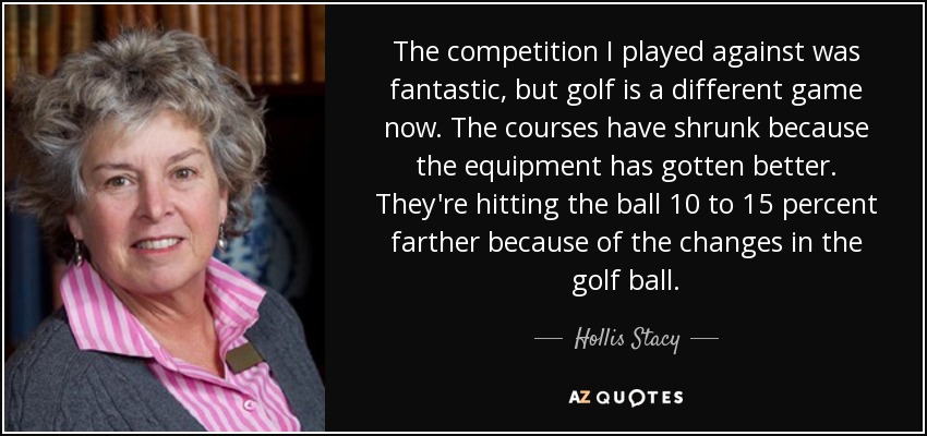 The competition I played against was fantastic, but golf is a different game now. The courses have shrunk because the equipment has gotten better. They're hitting the ball 10 to 15 percent farther because of the changes in the golf ball. - Hollis Stacy