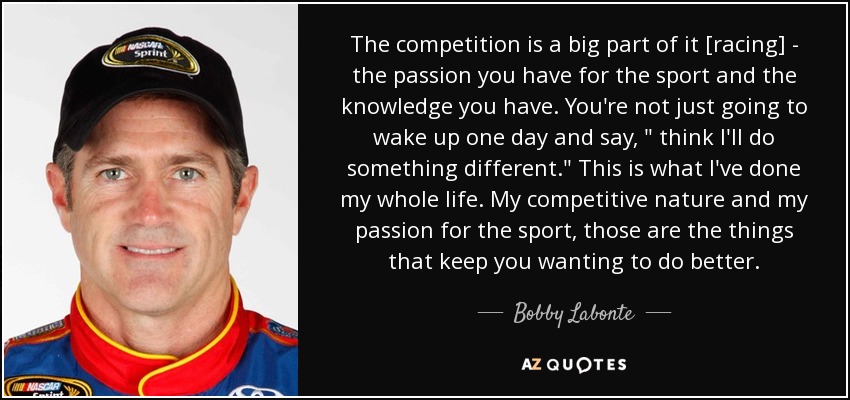 The competition is a big part of it [racing] - the passion you have for the sport and the knowledge you have. You're not just going to wake up one day and say, 