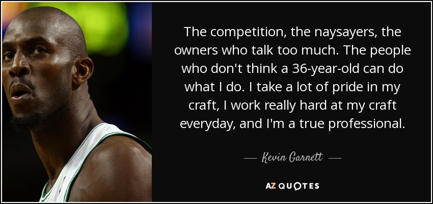 The competition, the naysayers, the owners who talk too much. The people who don't think a 36-year-old can do what I do. I take a lot of pride in my craft, I work really hard at my craft everyday, and I'm a true professional. - Kevin Garnett