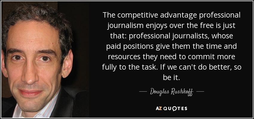 The competitive advantage professional journalism enjoys over the free is just that: professional journalists, whose paid positions give them the time and resources they need to commit more fully to the task. If we can't do better, so be it. - Douglas Rushkoff