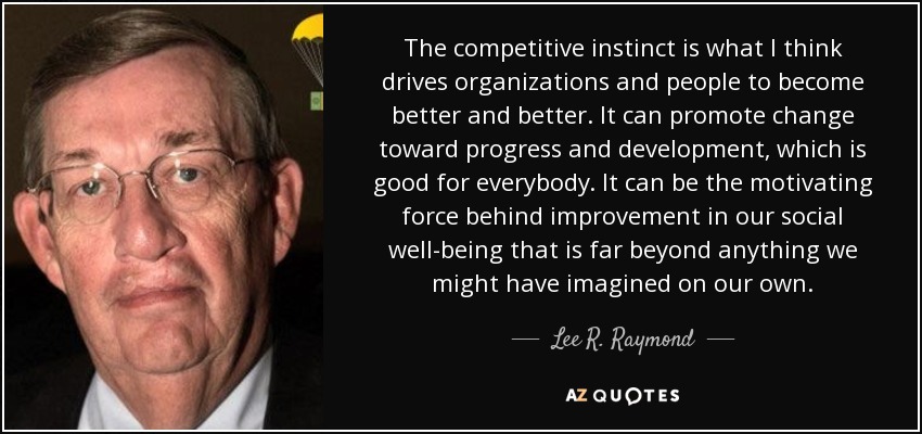 The competitive instinct is what I think drives organizations and people to become better and better. It can promote change toward progress and development, which is good for everybody. It can be the motivating force behind improvement in our social well-being that is far beyond anything we might have imagined on our own. - Lee R. Raymond