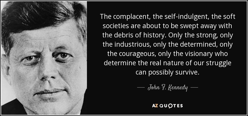 The complacent, the self-indulgent, the soft societies are about to be swept away with the debris of history. Only the strong, only the industrious, only the determined, only the courageous, only the visionary who determine the real nature of our struggle can possibly survive. - John F. Kennedy