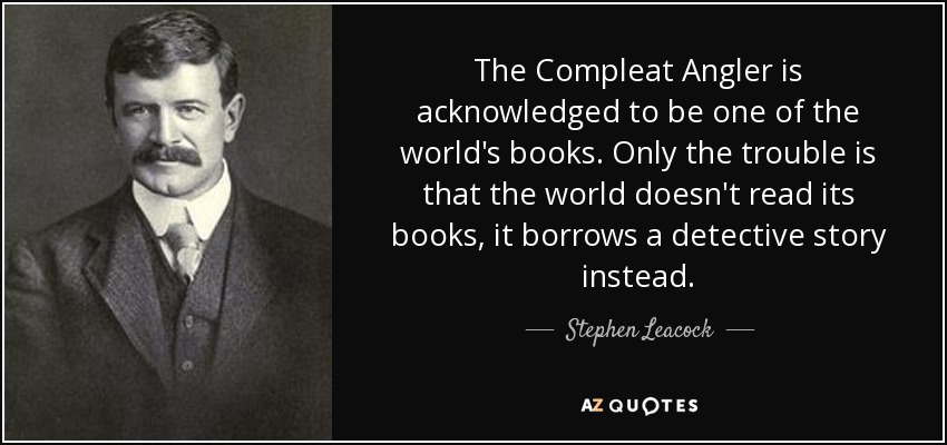 The Compleat Angler is acknowledged to be one of the world's books. Only the trouble is that the world doesn't read its books, it borrows a detective story instead. - Stephen Leacock