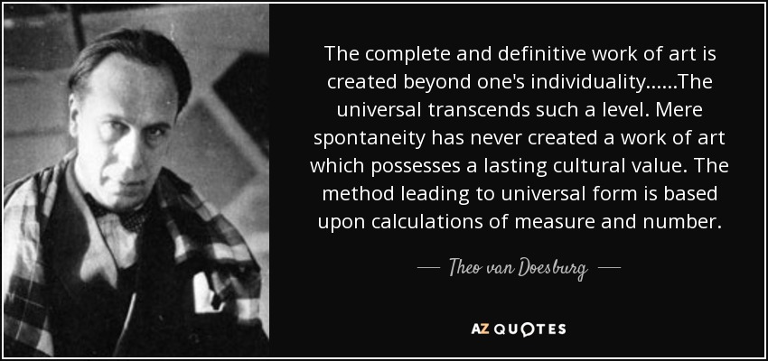 The complete and definitive work of art is created beyond one's individuality... ...The universal transcends such a level. Mere spontaneity has never created a work of art which possesses a lasting cultural value. The method leading to universal form is based upon calculations of measure and number. - Theo van Doesburg