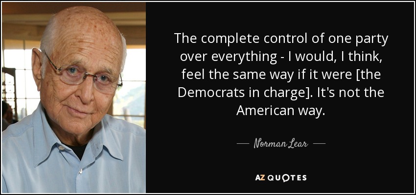 The complete control of one party over everything - I would, I think, feel the same way if it were [the Democrats in charge]. It's not the American way. - Norman Lear