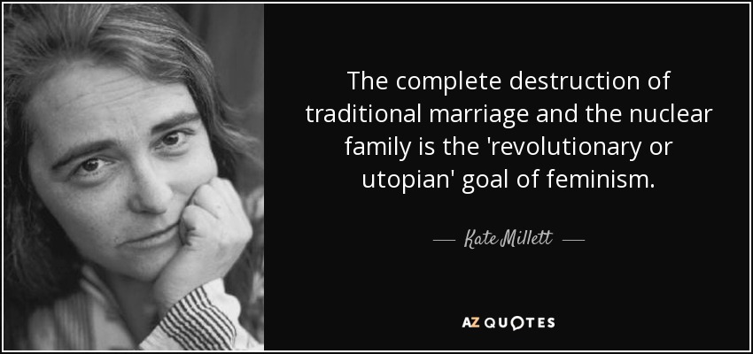 The complete destruction of traditional marriage and the nuclear family is the 'revolutionary or utopian' goal of feminism. - Kate Millett