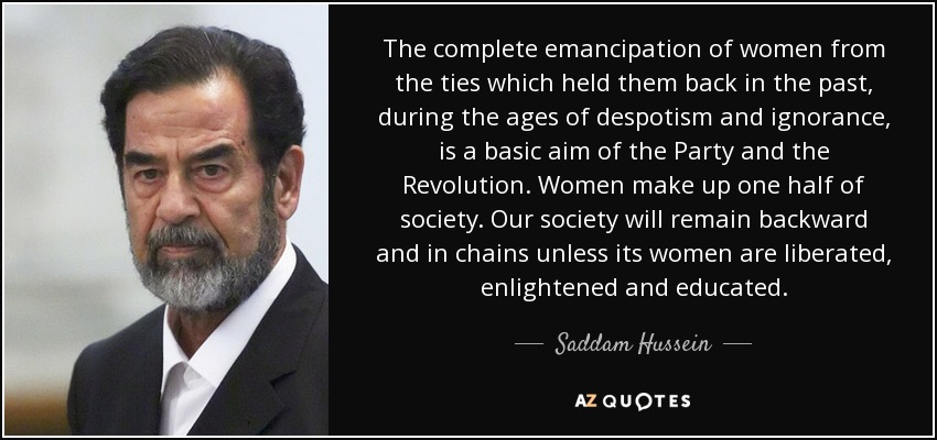 The complete emancipation of women from the ties which held them back in the past, during the ages of despotism and ignorance, is a basic aim of the Party and the Revolution. Women make up one half of society. Our society will remain backward and in chains unless its women are liberated, enlightened and educated. - Saddam Hussein