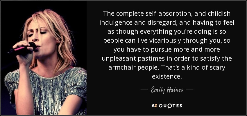 The complete self-absorption, and childish indulgence and disregard, and having to feel as though everything you're doing is so people can live vicariously through you, so you have to pursue more and more unpleasant pastimes in order to satisfy the armchair people. That's a kind of scary existence. - Emily Haines