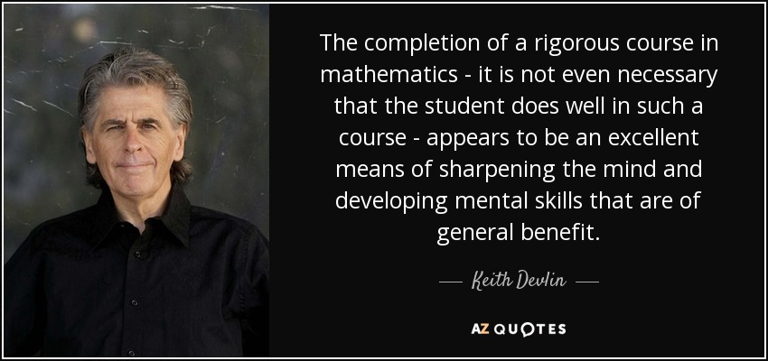 The completion of a rigorous course in mathematics - it is not even necessary that the student does well in such a course - appears to be an excellent means of sharpening the mind and developing mental skills that are of general benefit. - Keith Devlin