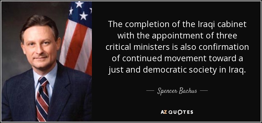 The completion of the Iraqi cabinet with the appointment of three critical ministers is also confirmation of continued movement toward a just and democratic society in Iraq. - Spencer Bachus