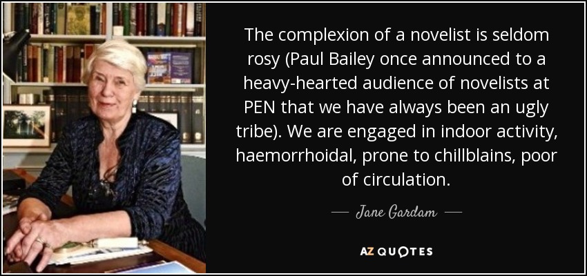 The complexion of a novelist is seldom rosy (Paul Bailey once announced to a heavy-hearted audience of novelists at PEN that we have always been an ugly tribe). We are engaged in indoor activity, haemorrhoidal, prone to chillblains, poor of circulation. - Jane Gardam