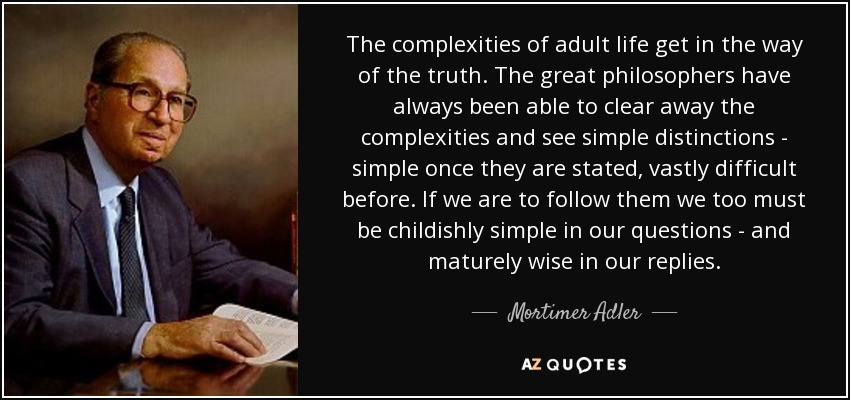 The complexities of adult life get in the way of the truth. The great philosophers have always been able to clear away the complexities and see simple distinctions - simple once they are stated, vastly difficult before. If we are to follow them we too must be childishly simple in our questions - and maturely wise in our replies. - Mortimer Adler