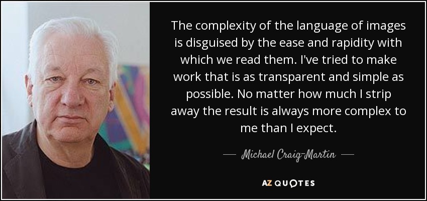 The complexity of the language of images is disguised by the ease and rapidity with which we read them. I've tried to make work that is as transparent and simple as possible. No matter how much I strip away the result is always more complex to me than I expect. - Michael Craig-Martin