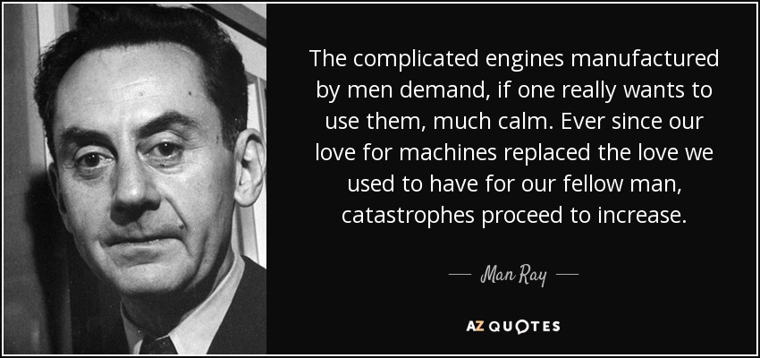 The complicated engines manufactured by men demand, if one really wants to use them, much calm. Ever since our love for machines replaced the love we used to have for our fellow man, catastrophes proceed to increase. - Man Ray