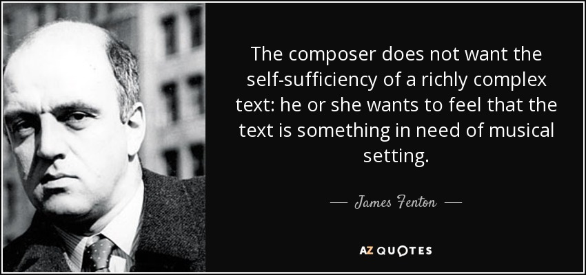 The composer does not want the self-sufficiency of a richly complex text: he or she wants to feel that the text is something in need of musical setting. - James Fenton