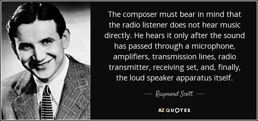 The composer must bear in mind that the radio listener does not hear music directly. He hears it only after the sound has passed through a microphone, amplifiers, transmission lines, radio transmitter, receiving set, and, finally, the loud speaker apparatus itself. - Raymond Scott