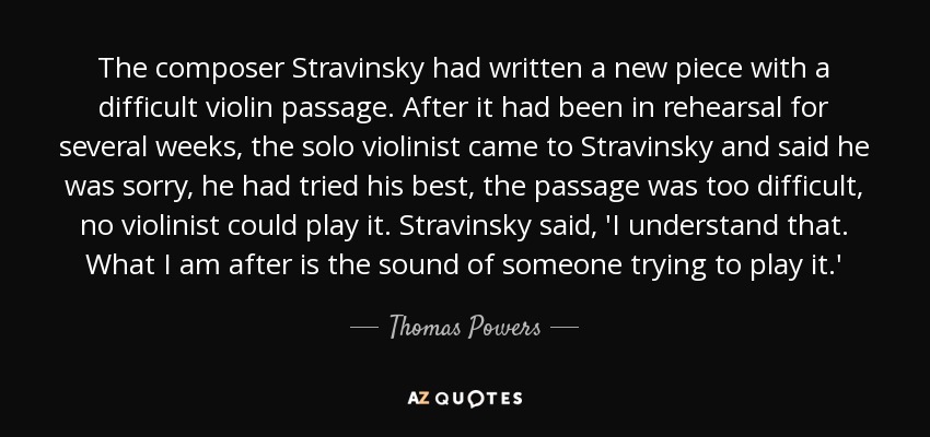 The composer Stravinsky had written a new piece with a difficult violin passage. After it had been in rehearsal for several weeks, the solo violinist came to Stravinsky and said he was sorry, he had tried his best, the passage was too difficult, no violinist could play it. Stravinsky said, 'I understand that. What I am after is the sound of someone trying to play it.' - Thomas Powers