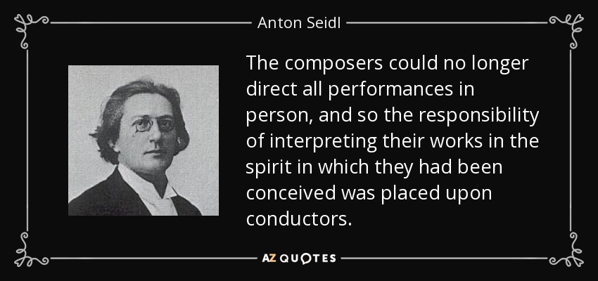 The composers could no longer direct all performances in person, and so the responsibility of interpreting their works in the spirit in which they had been conceived was placed upon conductors. - Anton Seidl