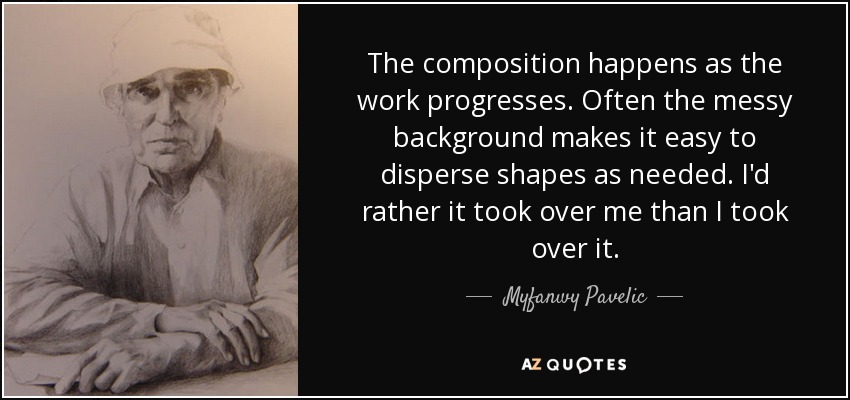 The composition happens as the work progresses. Often the messy background makes it easy to disperse shapes as needed. I'd rather it took over me than I took over it. - Myfanwy Pavelic