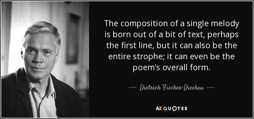 The composition of a single melody is born out of a bit of text, perhaps the first line, but it can also be the entire strophe; it can even be the poem's overall form. - Dietrich Fischer-Dieskau