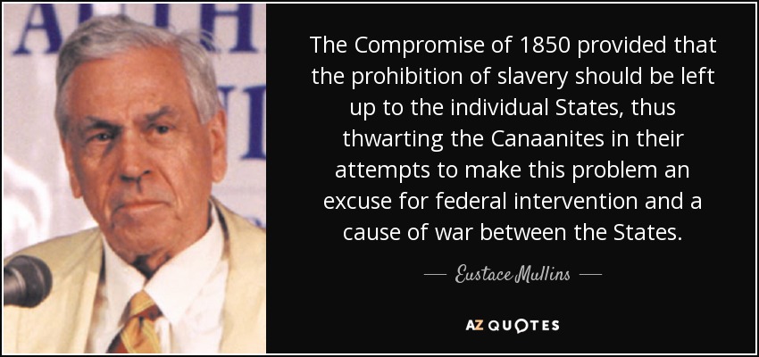 The Compromise of 1850 provided that the prohibition of slavery should be left up to the individual States, thus thwarting the Canaanites in their attempts to make this problem an excuse for federal intervention and a cause of war between the States. - Eustace Mullins