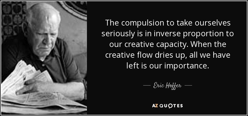 The compulsion to take ourselves seriously is in inverse proportion to our creative capacity. When the creative flow dries up, all we have left is our importance. - Eric Hoffer