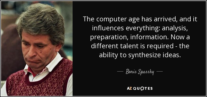 The computer age has arrived, and it influences everything: analysis, preparation, information. Now a different talent is required - the ability to synthesize ideas. - Boris Spassky