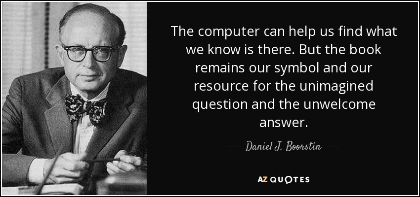 The computer can help us find what we know is there. But the book remains our symbol and our resource for the unimagined question and the unwelcome answer. - Daniel J. Boorstin