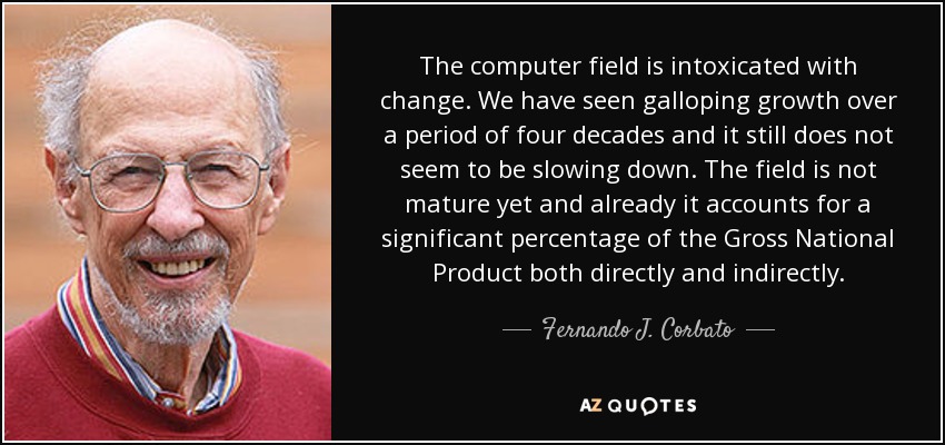 The computer field is intoxicated with change. We have seen galloping growth over a period of four decades and it still does not seem to be slowing down. The field is not mature yet and already it accounts for a significant percentage of the Gross National Product both directly and indirectly. - Fernando J. Corbato