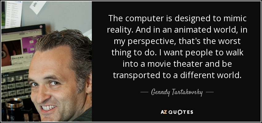 The computer is designed to mimic reality. And in an animated world, in my perspective, that's the worst thing to do. I want people to walk into a movie theater and be transported to a different world. - Genndy Tartakovsky