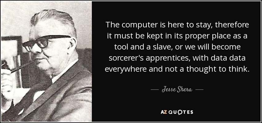 The computer is here to stay, therefore it must be kept in its proper place as a tool and a slave, or we will become sorcerer's apprentices, with data data everywhere and not a thought to think. - Jesse Shera
