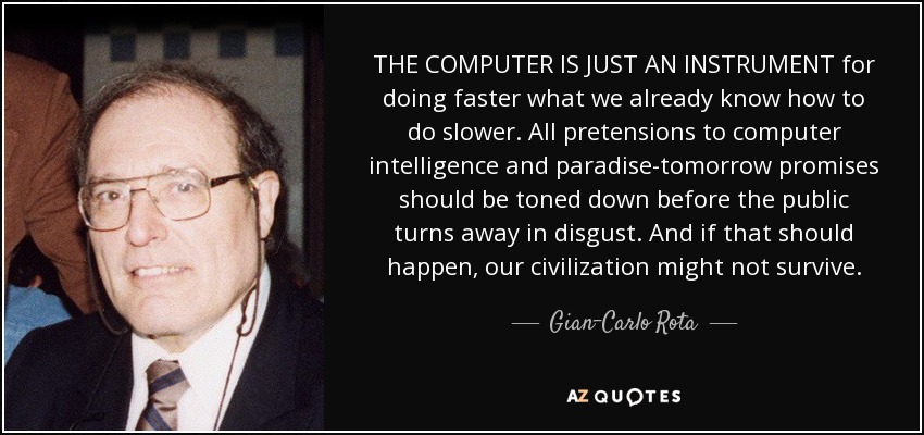 THE COMPUTER IS JUST AN INSTRUMENT for doing faster what we already know how to do slower. All pretensions to computer intelligence and paradise-tomorrow promises should be toned down before the public turns away in disgust. And if that should happen, our civilization might not survive. - Gian-Carlo Rota