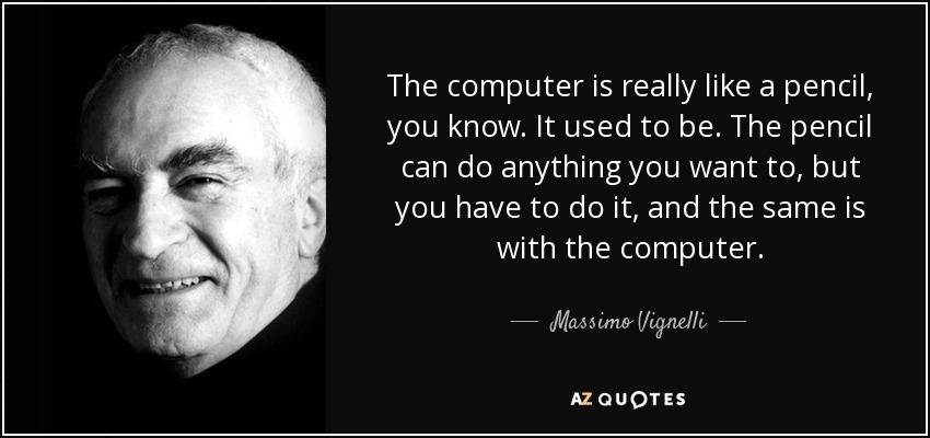 The computer is really like a pencil, you know. It used to be. The pencil can do anything you want to, but you have to do it, and the same is with the computer. - Massimo Vignelli