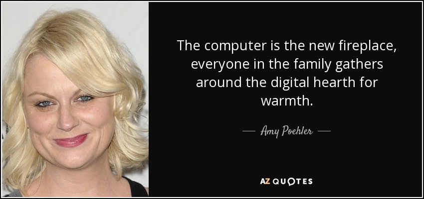 The computer is the new fireplace, everyone in the family gathers around the digital hearth for warmth. - Amy Poehler