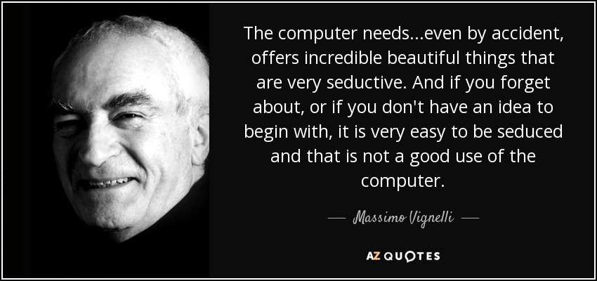 The computer needs...even by accident, offers incredible beautiful things that are very seductive. And if you forget about, or if you don't have an idea to begin with, it is very easy to be seduced and that is not a good use of the computer. - Massimo Vignelli