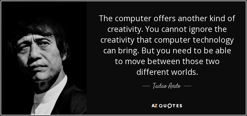 The computer offers another kind of creativity. You cannot ignore the creativity that computer technology can bring. But you need to be able to move between those two different worlds. - Tadao Ando