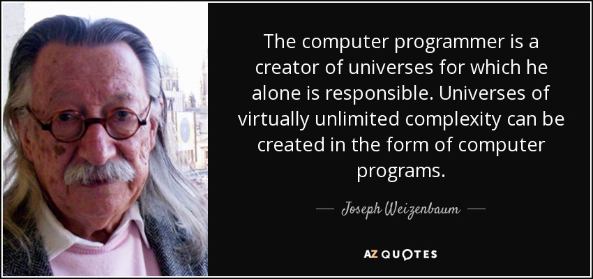 The computer programmer is a creator of universes for which he alone is responsible. Universes of virtually unlimited complexity can be created in the form of computer programs. - Joseph Weizenbaum