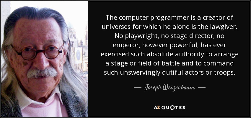 The computer programmer is a creator of universes for which he alone is the lawgiver. No playwright, no stage director, no emperor, however powerful, has ever exercised such absolute authority to arrange a stage or field of battle and to command such unswervingly dutiful actors or troops. - Joseph Weizenbaum