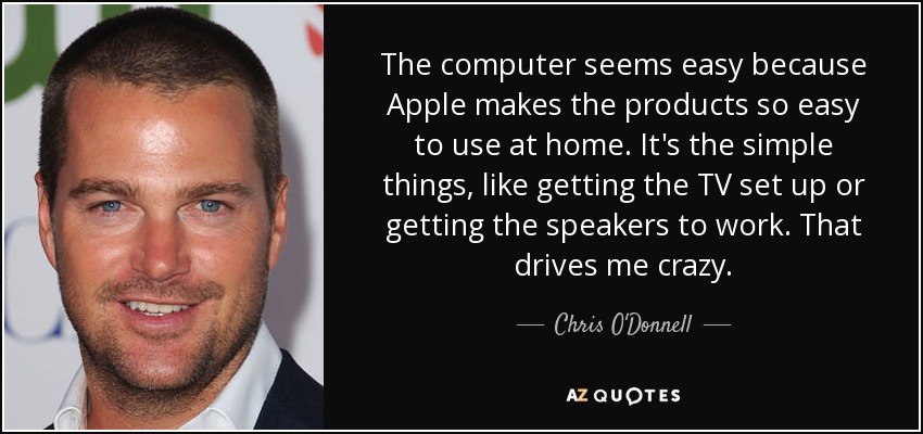 The computer seems easy because Apple makes the products so easy to use at home. It's the simple things, like getting the TV set up or getting the speakers to work. That drives me crazy. - Chris O'Donnell