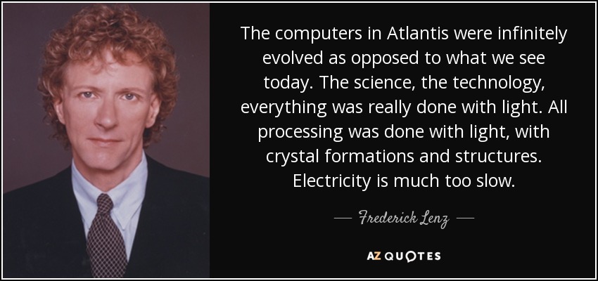 The computers in Atlantis were infinitely evolved as opposed to what we see today. The science, the technology, everything was really done with light. All processing was done with light, with crystal formations and structures. Electricity is much too slow. - Frederick Lenz