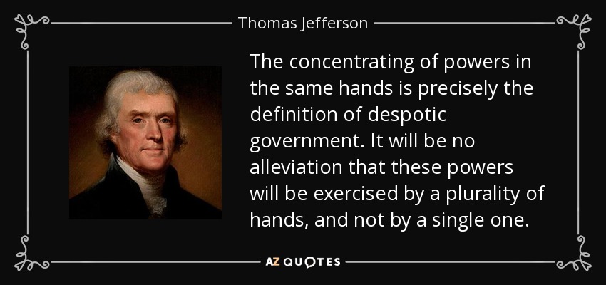 The concentrating of powers in the same hands is precisely the definition of despotic government. It will be no alleviation that these powers will be exercised by a plurality of hands, and not by a single one. - Thomas Jefferson
