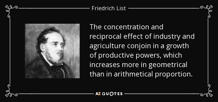 The concentration and reciprocal effect of industry and agriculture conjoin in a growth of productive powers, which increases more in geometrical than in arithmetical proportion. - Friedrich List