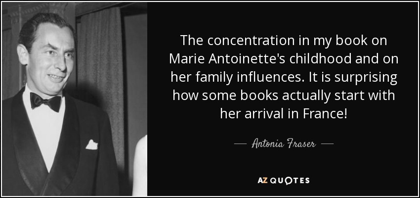 The concentration in my book on Marie Antoinette's childhood and on her family influences. It is surprising how some books actually start with her arrival in France! - Antonia Fraser