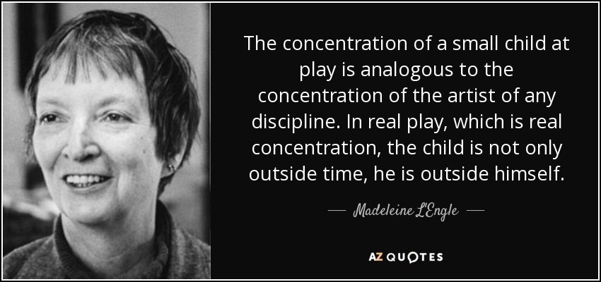 The concentration of a small child at play is analogous to the concentration of the artist of any discipline. In real play, which is real concentration, the child is not only outside time, he is outside himself. - Madeleine L'Engle